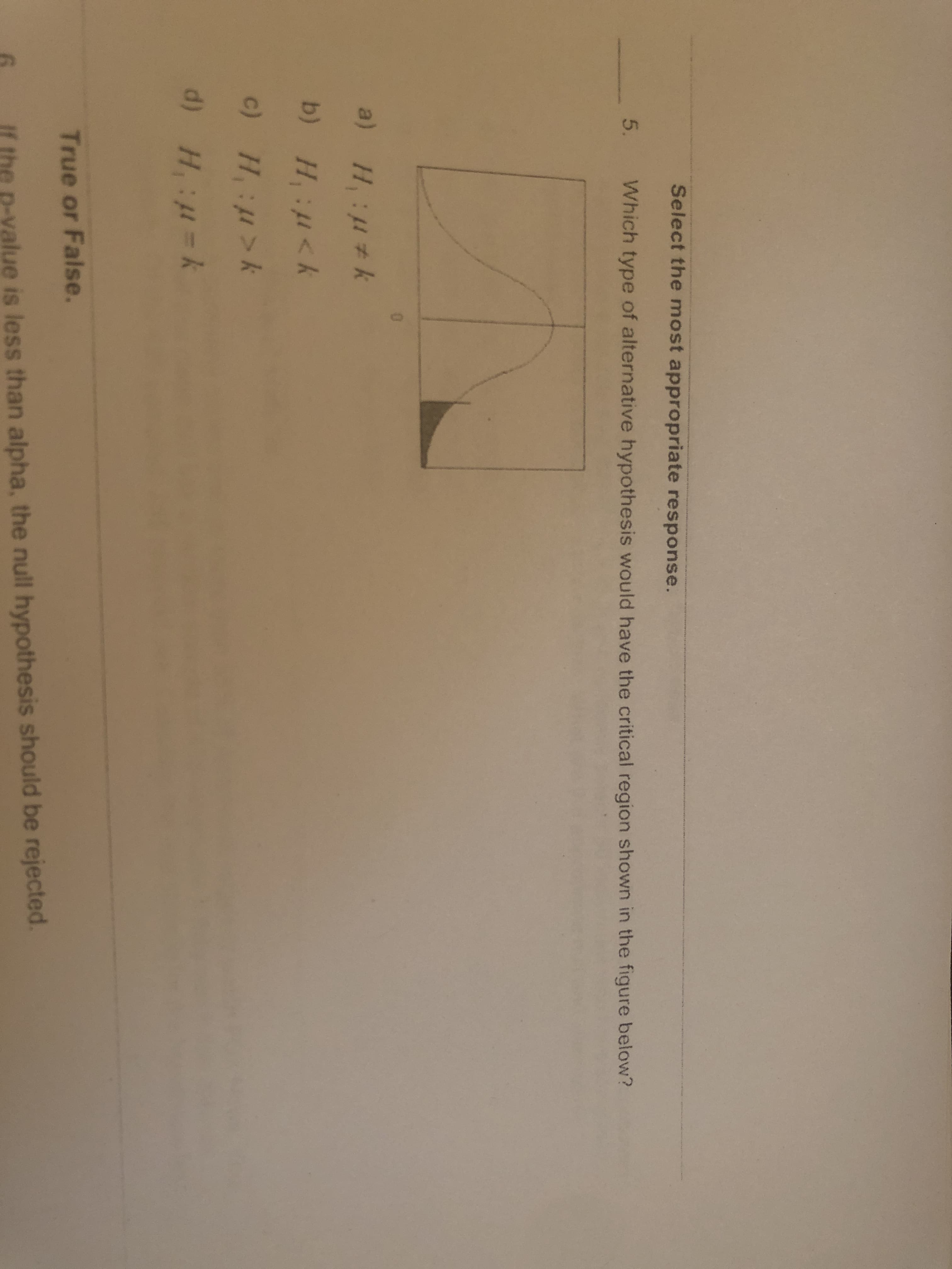 Select the most appropriate response.
5.
Which type of alternative hypothesis would have the critical region shown in the figure below?
a) H:#k
b) H,:<k
c) H, :>k
d) H =k
True or False.
If the p-value is less than alpha, the null hypothesis should be rejected
