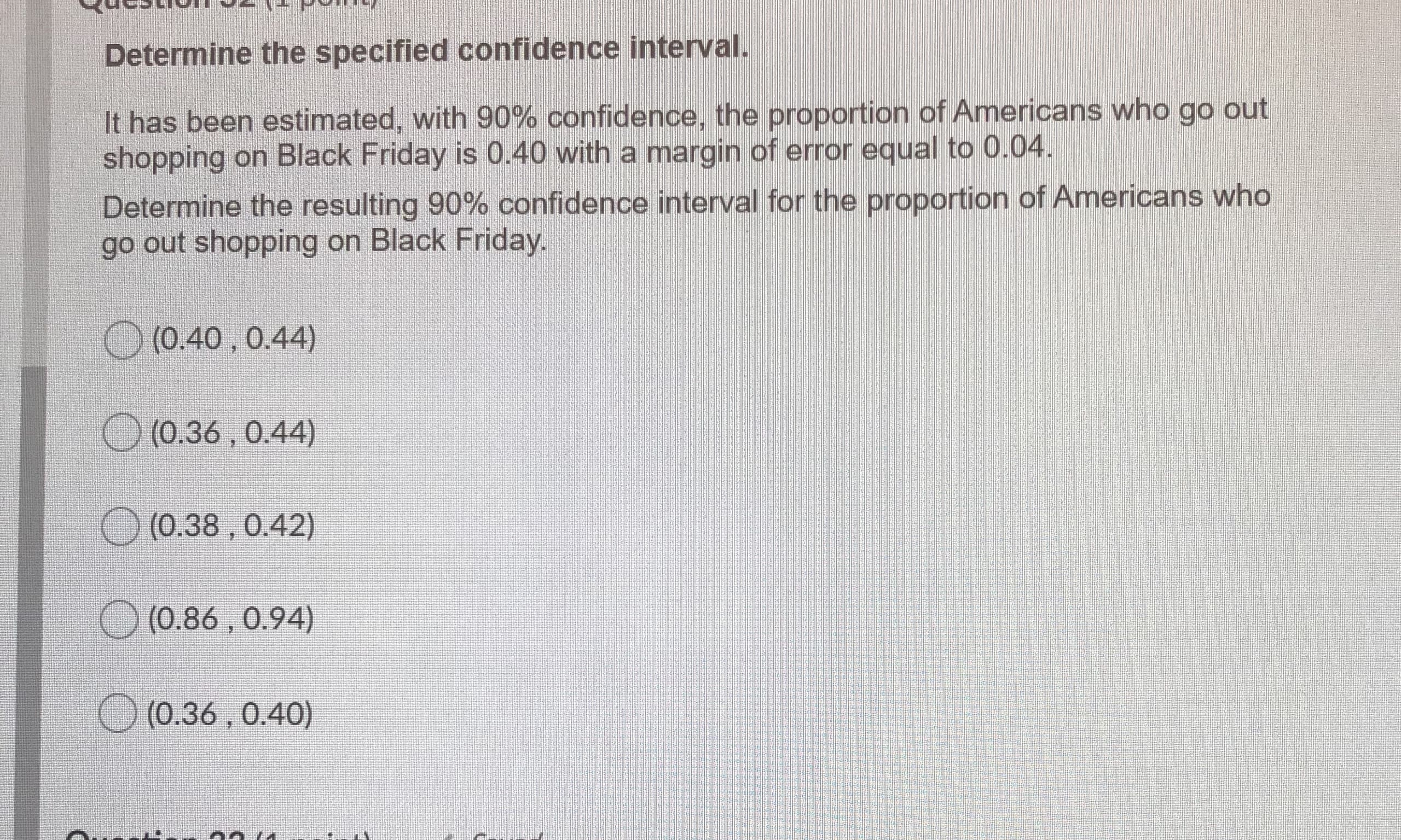 Determine the specified confidence interval.
It has been estimated, with 90% confidence, the proportion of Americans who go out
shopping on Black Friday is 0.40 with a margin of error equal to 0.04.
Determine the resulting 90% confidence interval for the proportion of Americans who
go out shopping on Black Friday.
O
(0.40 , 0.44)
O
(0.36 , 0.44)
O (0.38 , 0.42)
(0.86,0.94)
O (0.36 , 0.40)
