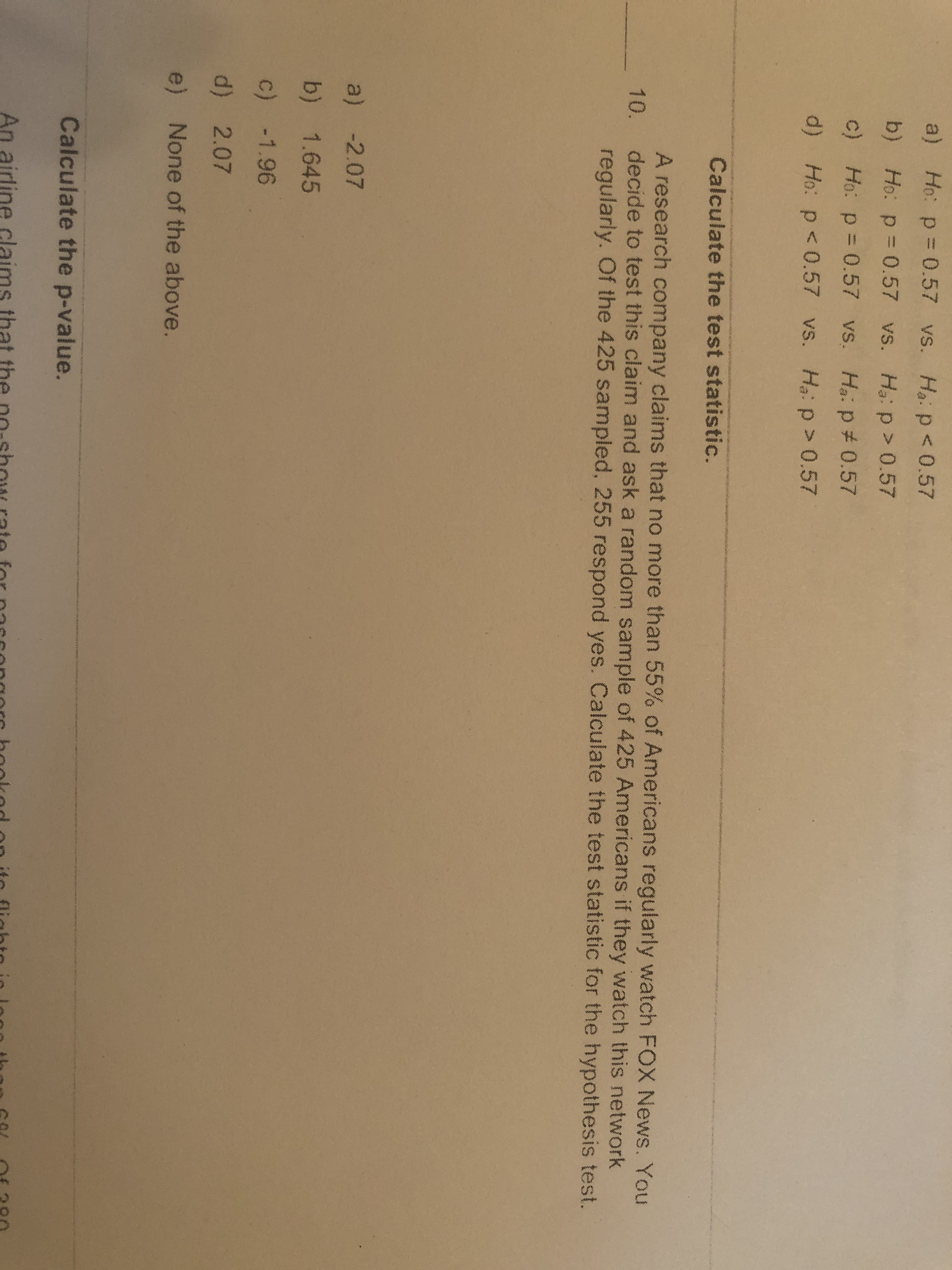 a) Ho: p = 0.57 vs. Ha:p<0.57
b) Ho: p = 0.57 vs. Ha: p> 0.57
c) Ho: p = 0.57 vs. Ha. p# 0.57
d) Ho: p < 0.57 vs. H:p> 0.57
Calculate the test statistic.
A research company claims that no more than 55% of Americans regularly watch FOX News. You
decide to test this claim and ask a random sample of 425 Americans if they watch this network
regularly. Of the 425 sampled, 255 respond yes. Calculate the test statistic for the hypothesis test.
10.
a) -2.07
b) 1.645
c) -1.96
d) 2.07
e) None of the above.
Calculate the p-value.
An airline

