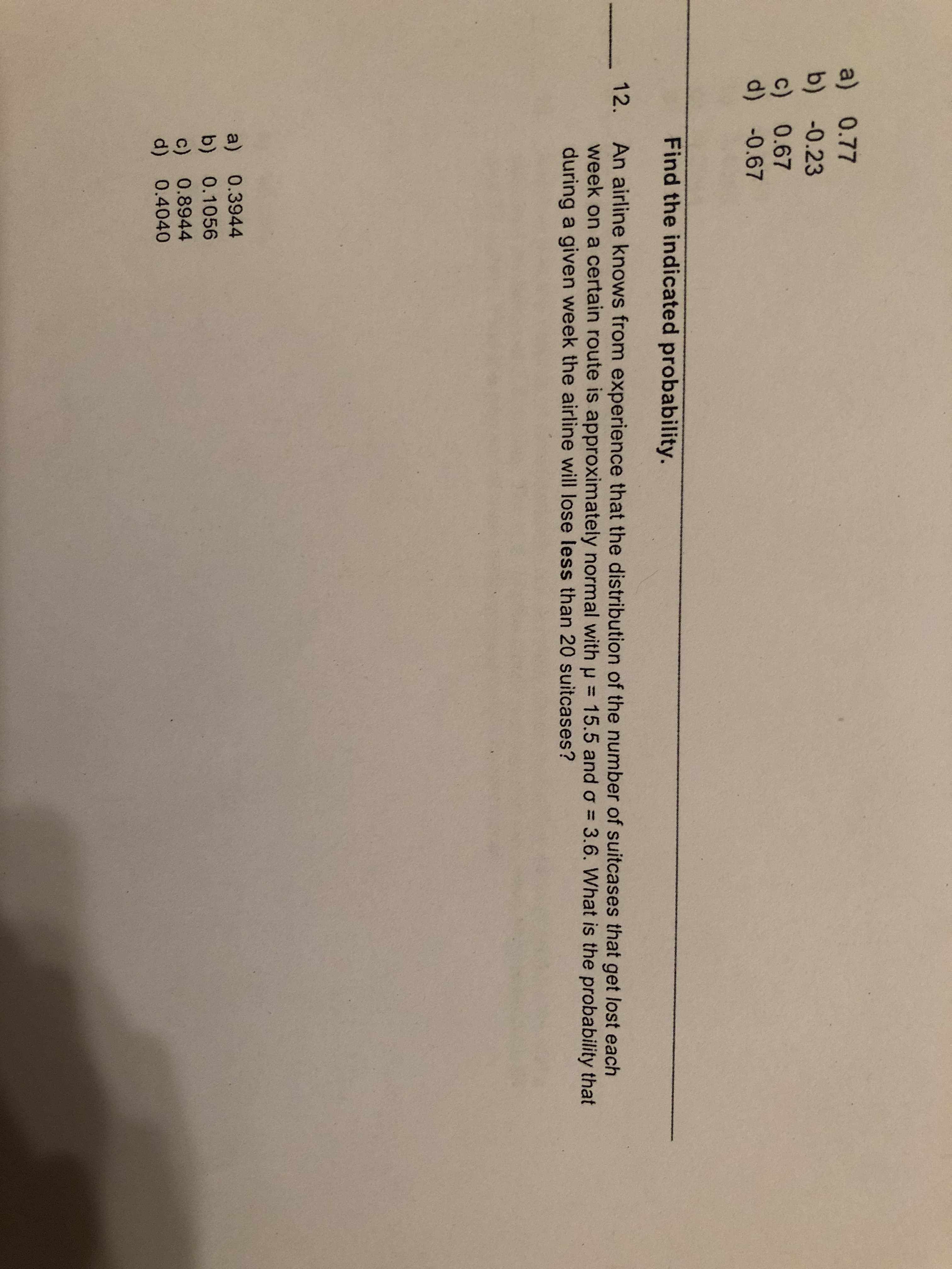 a) 0.77
b) -0.23
c) 0.67
d) *0.67
Find the indicated probability.
12.
An airline knows from experience that the distribution of the number of suitcases that get lost each
week on a certain route is approximately normal with p= 15.5 and oơ = 3.6. What is the probability that
during a given week the airline will lose less than 20 suitcases?
a) 0.3944
b) 0.1056
c) 0.8944
d) 0.4040
