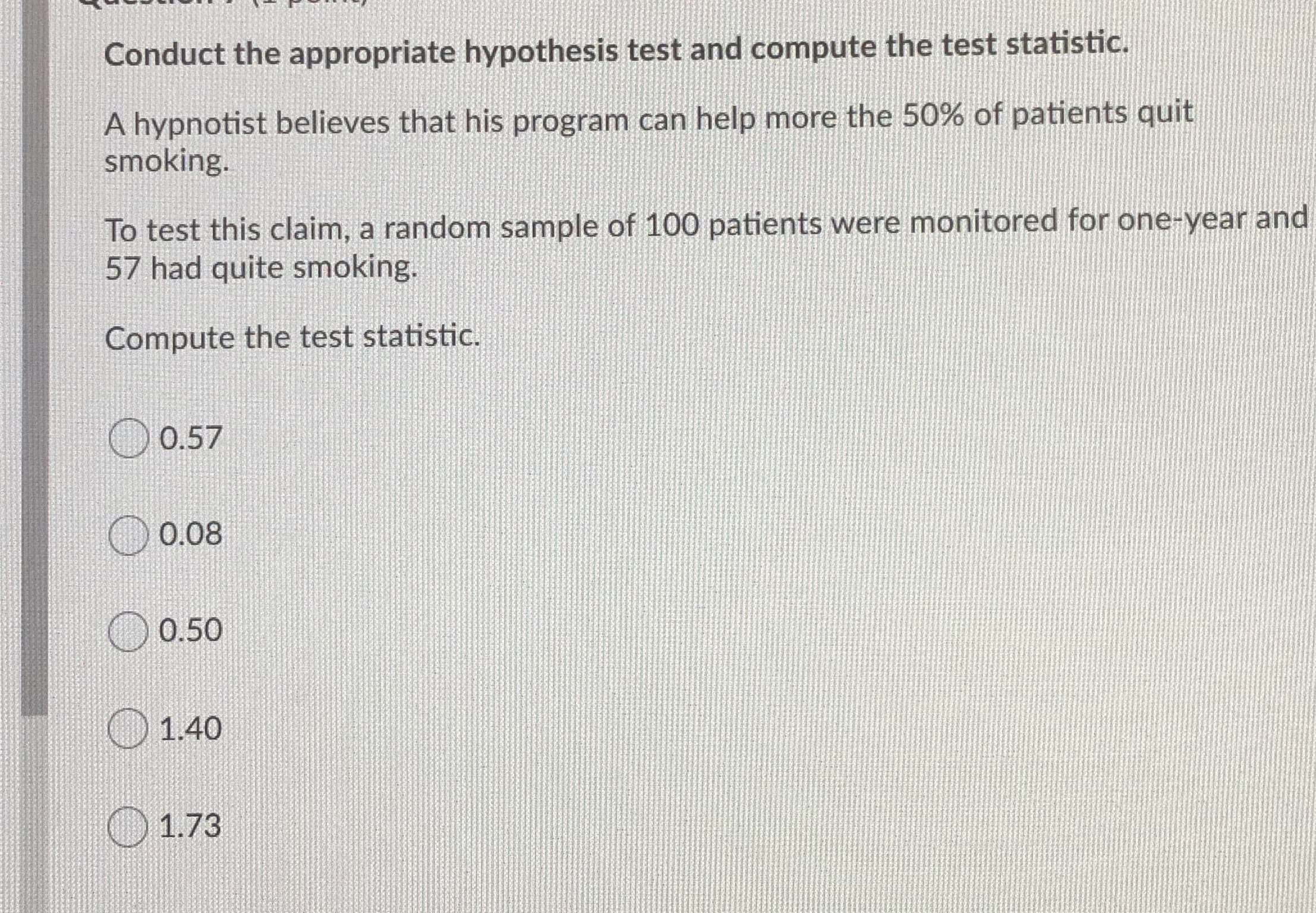 Conduct the appropriate hypothesis test and compute the test statistic.
A hypnotist believes that his program can help more the 50% of patients quit
smoking.
To test this claim, a random sample of 100 patients were monitored for one-year and
57 had quite smoking.
Compute the test statistic.
0.57
0.08
0.50
O1.40
O 1.73
