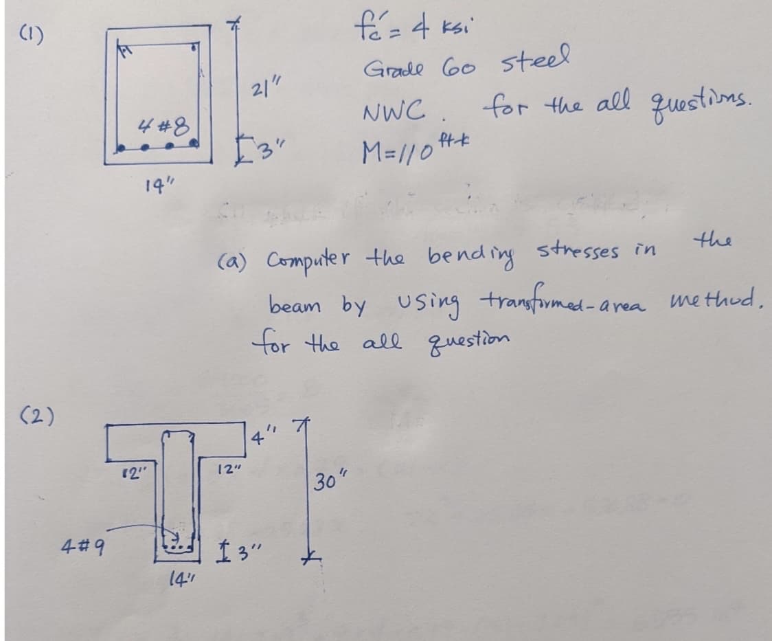 (1)
(2)
4#8
4#9
14"
21"
4
12"
12"
+
13"
14"
fé= 4 ksi
Grade 60 steel
NWC
M=/10 ft*
(a) Computer the bending stresses in
beam by using transformed-area
for the all question
30"
+
for the all questions.
the
-area method,