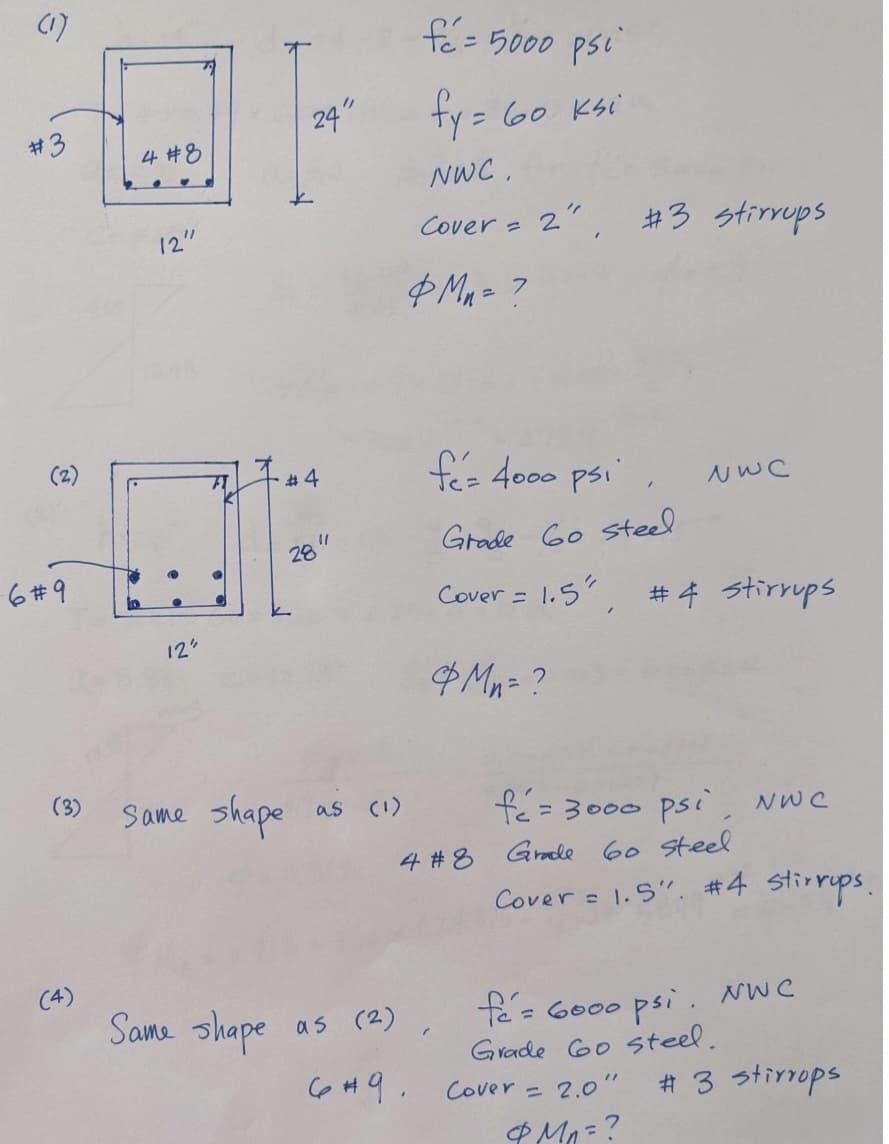 (1)
#3
2
6#9
(3)
(4)
4 #8
12"
12"
24"
#4
28
Same shape
11
as (1)
fé=
= 5000 psi
fy = 60 ksi
NWC.
Same shape as (2)
6 #9.
Cover =
&M=?
fez 4000 psi,
Grade 60 steel
4 #8
2" #3 stirrups
"
Cover = 1.5", #4 stirrups
& Mn = ?
NWC
/
fé= 3000 psi, NWC
Grade 60 steel
Cover = 1.5". #4 stirrups.
Cover =
fe= 6000 psi. NWC
Grade 60 steel.
2.0"
& Mn =?
# 3 stirrops