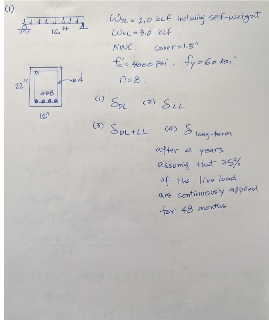 (1)
TUT
11
22
16
4#8
12"
ft
A
WPL = 2.0 KLf including self-weight
COLL= 3,0 KLf
NWC,
Cover=1.5"
fé= 4000 psi, fy = 60 ksi
n=8.
(1) SPL
(2) SLL
(3) SpL+LL
(4) S
long-term
after 4
years
assume that 25%
of the live load
are continuously applied
for 48 months.