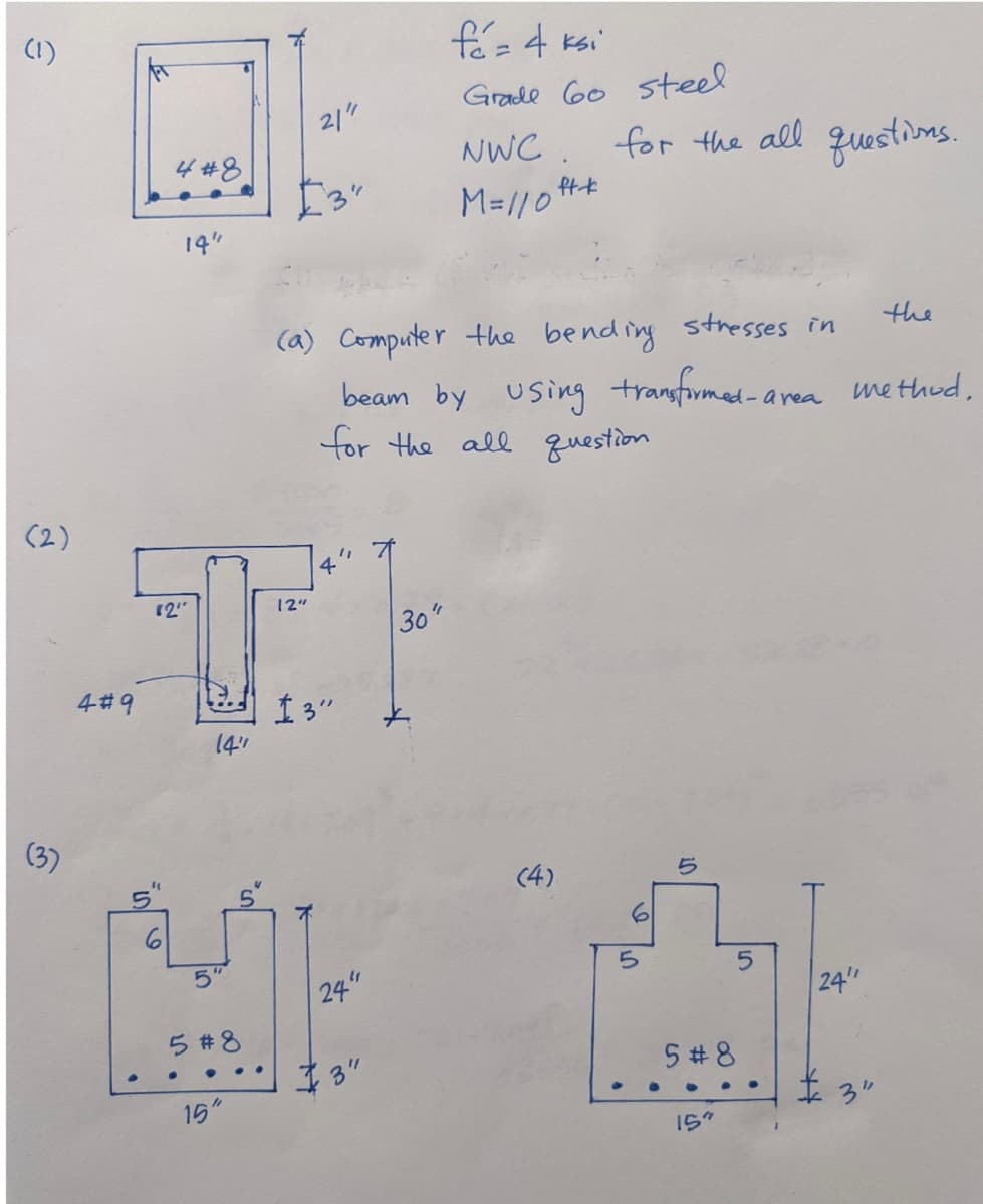 (1)
(2)
4#9
4#8
14"
01
Yo
21"
"
fá = 4 ksi
Grade 60 steel
." X
"2"
12"
TH
30"
13"
14"
MI
24"
5#8
15"
NWC
M=/10 ft-t
(a) Computer the bending stresses in
beam by using transformed-area method.
for the all question
for the all questions.
(4)
the
10
5
5
Cat
24"
5#8
3"
15"