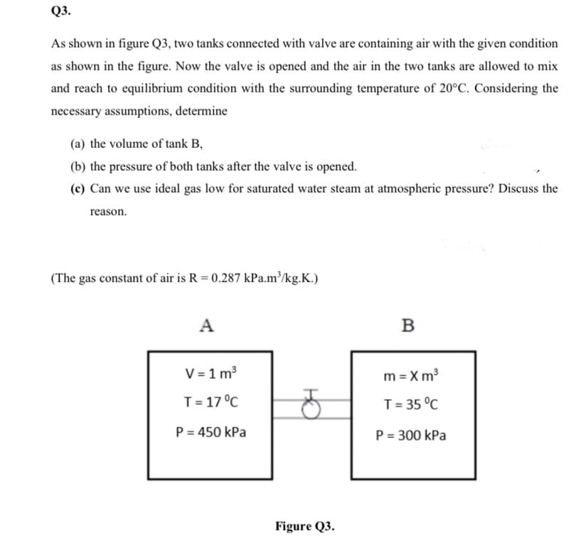 Q3.
As shown in figure Q3, two tanks connected with valve are containing air with the given condition
as shown in the figure. Now the valve is opened and the air in the two tanks are allowed to mix
and reach to equilibrium condition with the surrounding temperature of 20°C. Considering the
necessary assumptions, determine
(a) the volume of tank B,
(b) the pressure of both tanks after the valve is opened.
(c) Can we use ideal gas low for saturated water steam at atmospheric pressure? Discuss the
reason.
(The gas constant of air is R = 0.287 kPa.m³/kg.K.)
A
В
V = 1 m3
m = X m3
T= 17 °C
T= 35 °C
P = 450 kPa
P = 300 kPa
Figure Q3.
