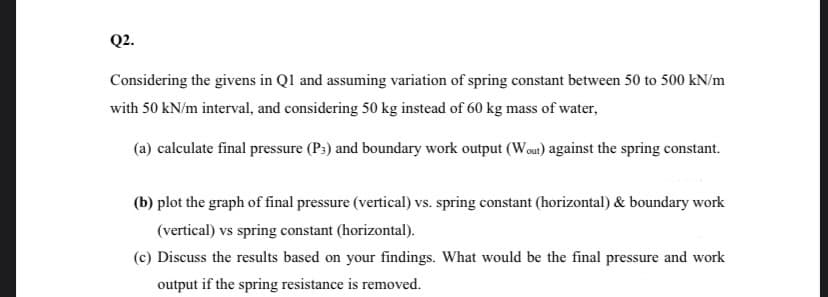 Q2.
Considering the givens in Ql and assuming variation of spring constant between 50 to 500 kN/m
with 50 kN/m interval, and considering 50 kg instead of 60 kg mass of water,
(a) calculate final pressure (P:) and boundary work output (Wou) against the spring constant.
(b) plot the graph of final pressure (vertical) vs. spring constant (horizontal) & boundary work
(vertical) vs spring constant (horizontal).
(c) Discuss the results based on your findings. What would be the final pressure and work
output if the spring resistance is removed.
