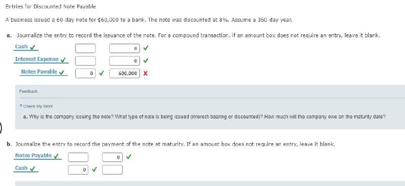 Entries for Discounted Note Payable
A business issued a 60-day note for $60,000 to a bank. The note was discounted at 8%. Assume a 360-day year.
a. Journalize the entry to record the issuance of the note. For a compound transaction, if an amount box does not require an entry, leave it blank.
Cash ✔
0✔
Interest Expense✔
Notes Payable ✔
Feedback
0
0
0
600,000 X
Check My Work
a. Why is the company issuing the note? What type of note is being issi
(interest-bearing or discounted)? Hot much will the company owe on the maturity date?
b. Journalize the entry to record the payment of the note at maturity. If an amount box does not require an entry, leave it blank.
Notes Payable ✓✔
0 ✓
Cash