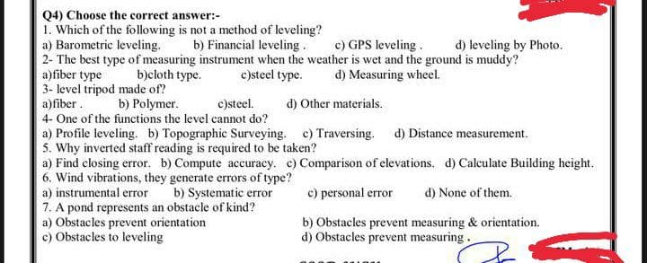 Q4) Choose the correct answer:-
1. Which of the following is not a method of leveling?
a) Barometric leveling.
2- The best type of measuring instrument when the weather is wet and the ground is muddy?
a)fiber type
3- level tripod made of?
a)fiber.
b) Financial leveling.
c) GPS leveling.
d) leveling by Photo.
b)cloth type.
c)steel type.
d) Measuring wheel.
b) Polymer.
c)steel.
d) Other materials.
4- One of the functions the level cannot do?
a) Profile leveling. b) Topographic Surveying. c) Traversing. d) Distance measurement.
5. Why inverted staff reading is required to be taken?
a) Find closing error. b) Compute accuracy. c) Comparison of elevations. d) Calculate Building height.
6. Wind vibrations, they generate errors of type?
a) instrumental error
7. A pond represents an obstacle of kind?
a) Obstacles prevent orientation
c) Obstacles to leveling
b) Systematic error
c) personal error
d) None of them.
b) Obstacles prevent measuring & orientation.
d) Obstacles prevent measuring.
