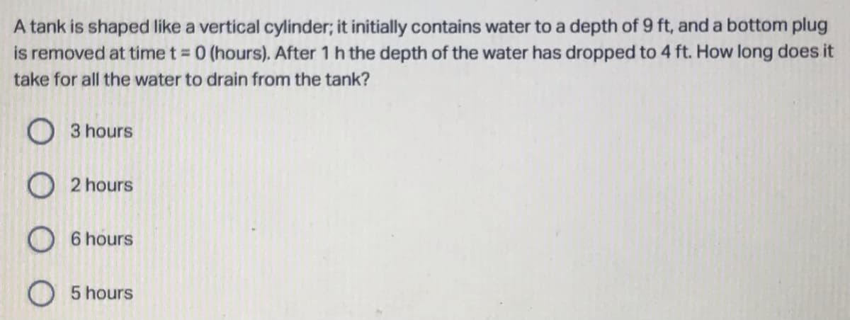 A tank is shaped like a vertical cylinder; it initially contains water to a depth of 9 ft, and a bottom plug
is removed at time t = 0 (hours). After 1 h the depth of the water has dropped to 4 ft. How long does it
take for all the water to drain from the tank?
3 hours
O2 hours
6 hours
5 hours