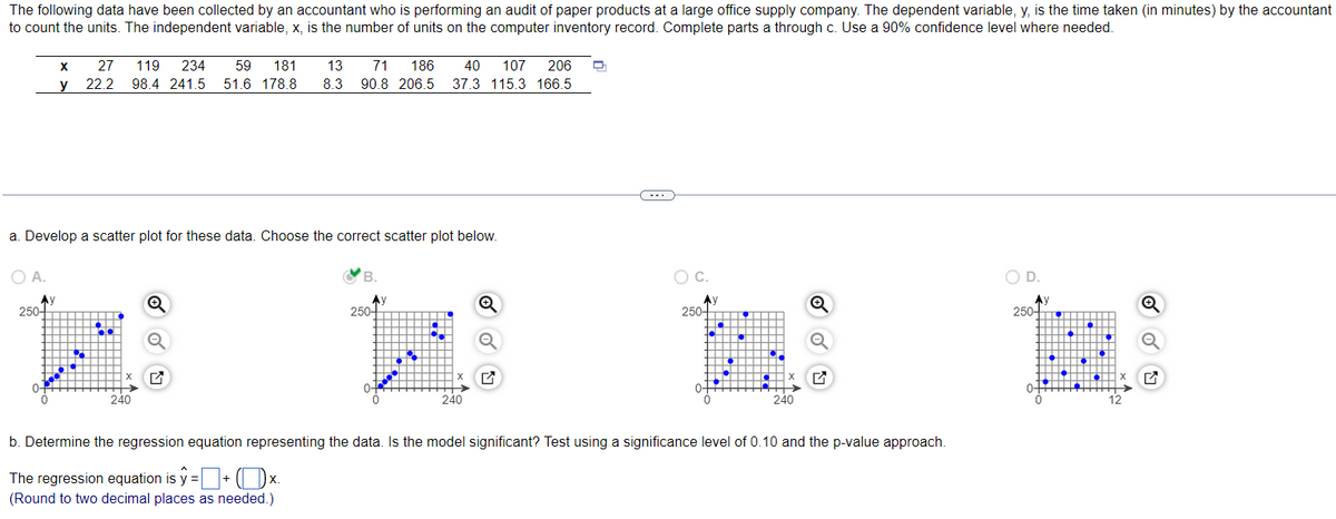 The following data have been collected by an accountant who is performing an audit of paper products at a large office supply company. The dependent variable, y, is the time taken (in minutes) by the accountant
to count the units. The independent variable, x, is the number of units on the computer inventory record. Complete parts a through c. Use a 90% confidence level where needed.
a. Develop a scatter plot for these data. Choose the correct scatter plot below.
O A.
Ay
250-
X 27 119 234 59 181
13 71 186 40 107 206
22.2 98.4 241.5 51.6 178.8 8.3 90.8 206.5 37.3 115.3 166.5
y
0+
•
...
240
B.
Ay
250-
240
O C.
250-
‒‒‒‒
HO
240
b. Determine the regression equation representing the data. Is the model significant? Test using a significance level of 0.10 and the p-value approach.
X.
The regression equation is ŷ = + (x.
(Round to two decimal places as needed.)
D.
250+
ott
12