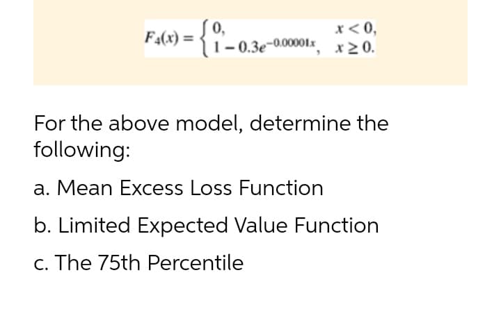 F4(x) =
0,
x< 0,
|, x20.
1- 0.3e-0.00001x
For the above model, determine the
following:
a. Mean Excess Loss Function
b. Limited Expected Value Function
c. The 75th Percentile
