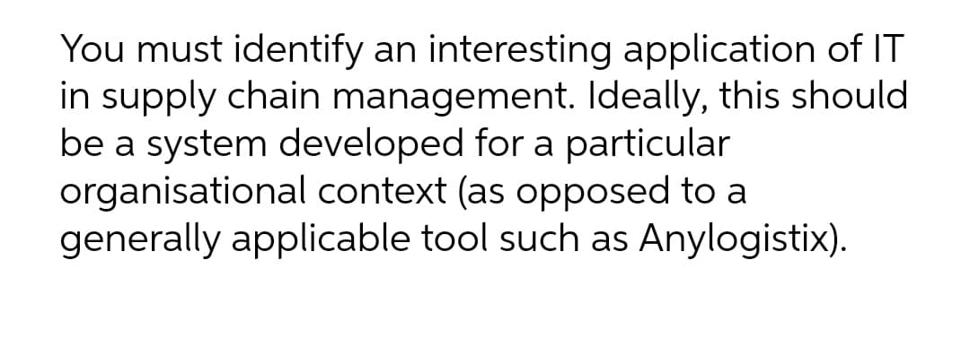 You must identify an interesting application of IT
in supply chain management. Ideally, this should
be a system developed for a particular
organisational context (as opposed to a
generally applicable tool such as Anylogistix).
