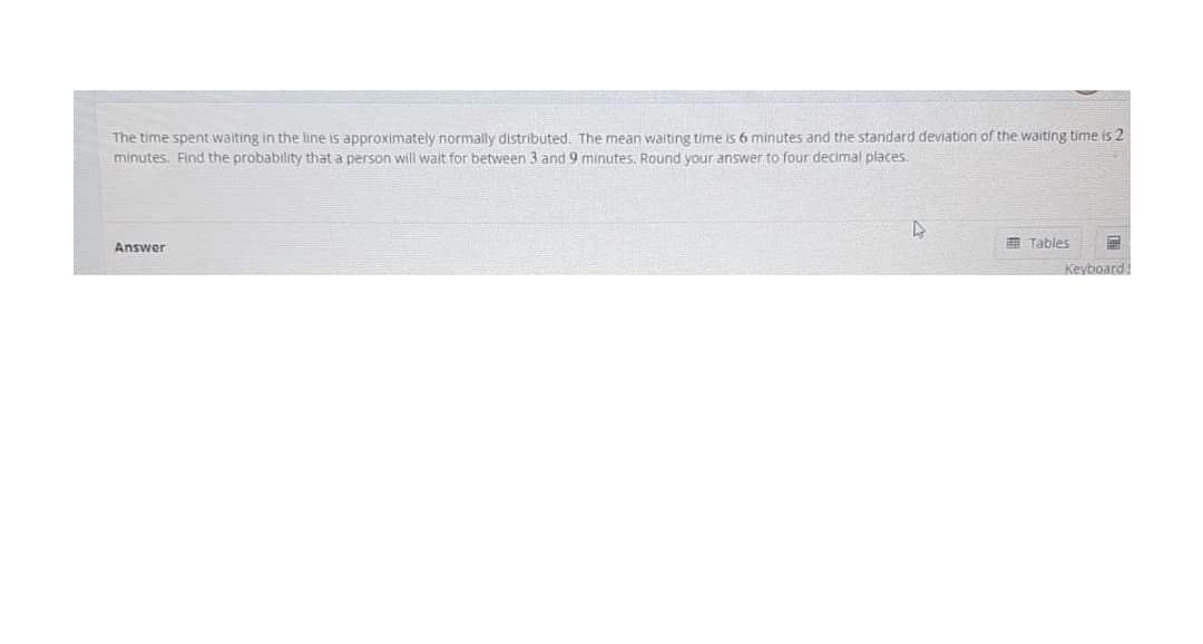 The time spent waiting in the line is approximately normally distributed. The mean waiting time is 6 minutes and the standard deviation of the waiting time is 2
minutes. Find the probability that a person will wait for between 3 and 9 minutes. Round your answer to four decimal places.
E Tables
Answer
Keyboard
