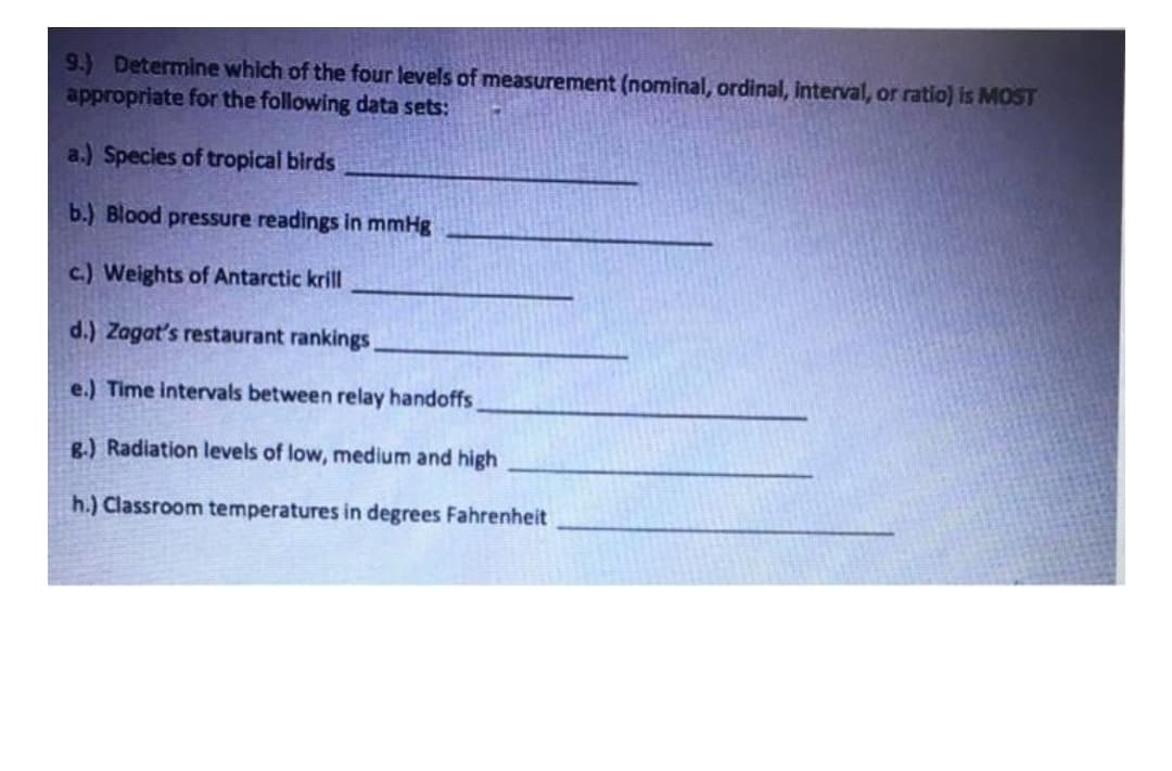 9.) Determine which of the four levels of measurement (nominal, ordinal, interval, or ratio) is MOST
appropriate for the following data sets:
a.) Species of tropical birds
b.) Blood pressure readings in mmHg
c.) Weights of Antarctic krill
d.) Zagat's restaurant rankings
e.) Time intervals between relay handoffs
g.) Radiation levels of low, medium and high
h.) Classroom temperatures in degrees Fahrenheit
