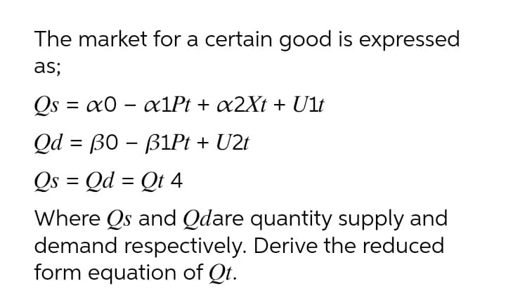 The market for a certain good is expressed
as;
Qs = x0 – ax1Pt + x2Xt + Ult
Qd = B0 – B1P + U2t
Qs = Qd = Qt 4
-
Where Qs and Qdare quantity supply and
demand respectively. Derive the reduced
form equation of Qt.
