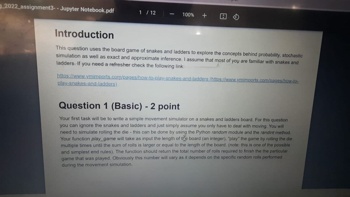 32022 assignment3- - Jupyter Notebook.pdf
1 / 12
100%
Introduction
This question uses the board game of snakes and ladders to explore the concepts behind probability, stochastic
simulation as well as exact and approximate inference. I assume that most of you are familiar with snakes and
ladders. If you need a refresher check the following link:
https://www.ymimports.com/pages/how-to-play-snakes-and-ladders (https://www.ymimports.com/pages/how-to-
play-snakes-and-ladders)
Question 1 (Basic) - 2 point
Your first task will be to write a simple movement simulator on a snakes and ladders board. For this question
you can ignore the snakes and ladders and just simply assume you only have to deal with moving. You will
need to simulate rolling the die this can be done by using the Python random module and the randint method.
Your function play_game will take as input the length of the board (an integer), "play" the game by rolling the die
multiple times until the sum of rolls is larger or equal to the length of the board. (note: this is one of the possible
and simplest end rules). The function should return the total number of rolls required to finish the the particular
game that was played. Obviously this number will vary as it depends on the specific random rolls performed
during the movement simulation.
