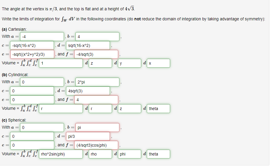 The angle at the vertex is π/3, and the top is flat and at a height of 4√3.
Write the limits of integration for Sw dV in the following coordinates (do not reduce the domain of integration by taking advantage of symmetry):
(a) Cartesian:
With a = -4
C = -sqrt(16-x^2)
e = -sqrt((x^2+y^2)/3)
ob ed
Volume = S S S 1
(b) Cylindrical:
With a = 0
c = 0
e = 0
bed
Volume = SS Ser
7
d =
and f= =
=
b= 4
sqrt(16-x^2)
(c) Spherical:
With a = 0
c = 0
e = 0
b ed
Volume = S S S rho^2sin(phi)
-4/sqrt(3)
dz
b = 2*pi
4sqrt(3)
and f = 4
=
pi
dr
, d = pi/3
, and f = (4/sqrt3)cos(phi)
d rho
dy
dz
d phi
d x
d theta
d theta