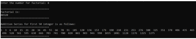 Enter the number for factorial: 8
Factorial is:
40320
Addition Series for first 5e integer is as follows:
13 6 10 15 21 28 36 45 55 66 78 91 105 128 136 153 171 198 210 231 253 276 300 325 351 378 406 435 465
496 528 561 595 630 666 703 741 780 820 B61903 946 998 1035 1081 1128 1176 1225 1275
