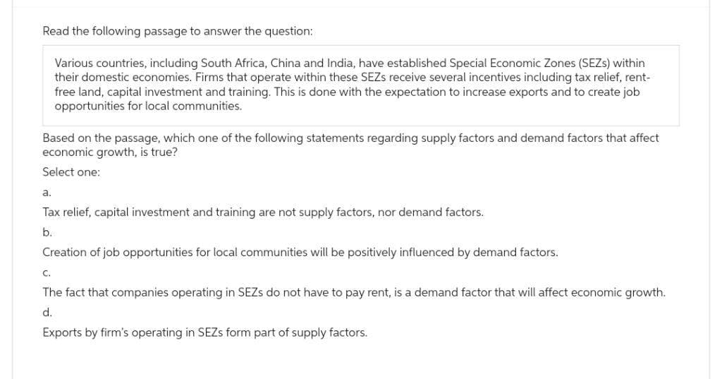 Read the following passage to answer the question:
Various countries, including South Africa, China and India, have established Special Economic Zones (SEZs) within
their domestic economies. Firms that operate within these SEZS receive several incentives including tax relief, rent-
free land, capital investment and training. This is done with the expectation to increase exports and to create job
opportunities for local communities.
Based on the passage, which one of the following statements regarding supply factors and demand factors that affect
economic growth, is true?
Select one:
a.
Tax relief, capital investment and training are not supply factors, nor demand factors.
b.
Creation of job opportunities for local communities will be positively influenced by demand factors.
C.
The fact that companies operating in SEZs do not have to pay rent, is a demand factor that will affect economic growth.
d.
Exports by firm's operating in SEZs form part of supply factors.