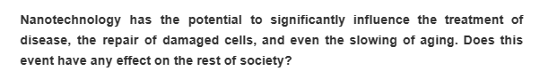 Nanotechnology has the potential to significantly influence the treatment of
disease, the repair of damaged cells, and even the slowing of aging. Does this
event have any effect on the rest of society?