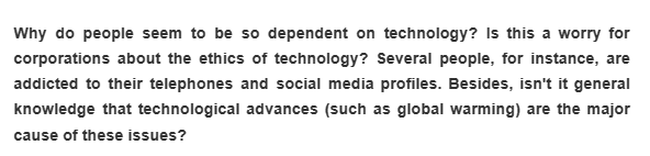 Why do people seem to be so dependent on technology? Is this a worry for
corporations about the ethics of technology? Several people, for instance, are
addicted to their telephones and social media profiles. Besides, isn't it general
knowledge that technological advances (such as global warming) are the major
cause of these issues?