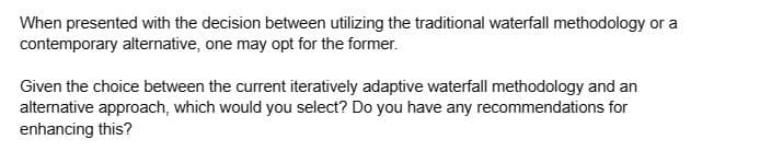 When presented with the decision between utilizing the traditional waterfall methodology or a
contemporary alternative, one may opt for the former.
Given the choice between the current iteratively adaptive waterfall methodology and an
alternative approach, which would you select? Do you have any recommendations for
enhancing this?