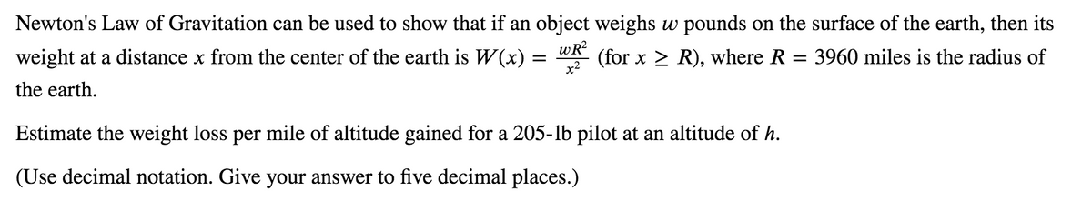 Newton's Law of Gravitation can be used to show that if an object weighs w pounds on the surface of the earth, then its
weight at a distance x from the center of the earth is W(x) :
wR?
(for x > R), where R = 3960 miles is the radius of
the earth.
Estimate the weight loss per mile of altitude gained for a 205-lb pilot at an altitude of h.
(Use decimal notation. Give your answer to five decimal places.)
