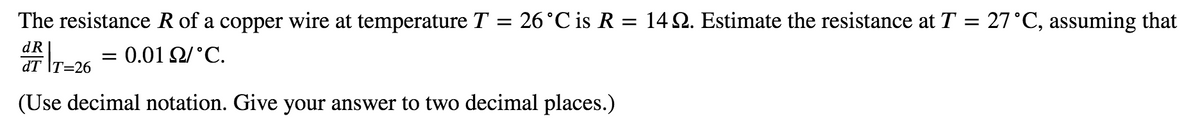 The resistance R of a copper wire at temperature T = 26°C is R = 14 2. Estimate the resistance at T = 27°C, assuming that
dR
0.01 2/°C.
dT \T=26
(Use decimal notation. Give your answer to two decimal places.)
