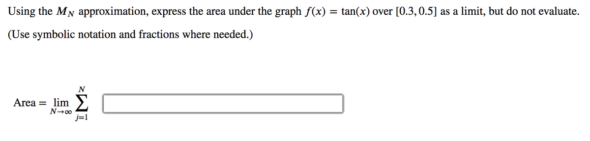 Using the MN approximation, express the area under the graph f(x) = tan(x) over [O.3,0.5] as a limit, but do not evaluate.
(Use symbolic notation and fractions where needed.)
Area = lim
