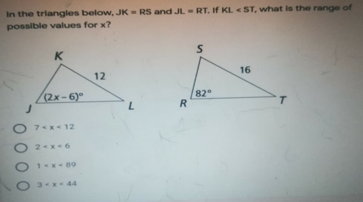 In the triangles below, JK = RS and JL = RT. If KL <ST, what is the range of
possible values for x?
K
16
12
(2x-6)°
82°
R
T.
O 7<x<12
9 > x >
1<x< 89
O3<x<44
