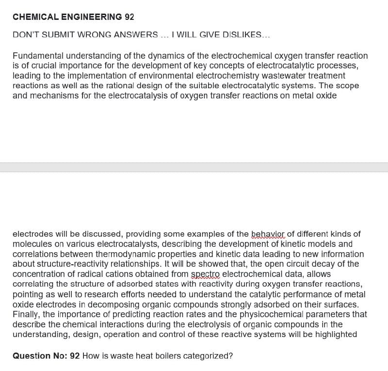 CHEMICAL ENGINEERING 92
DON'T SUBMIT WRONG ANSWERS .. I WILL GIVE DISLIKES...
Fundamental understanding of the dynamics of the electrochemical oxygen transfer reaction
is of crucial importance for the development of key concepts of electrocatalytic processes,
leading to the implementation of environmental electrochemistry wastewater treatment
reactions as well as the rational design of the suitable electrocatalytic systems. The scope
and mechanisms for the electrocatalysis of oxygen transfer reactions on metal oxide
electrodes will be discussed, providing some examples of the behaviot of different kinds of
molecules on various electrocatalysts, describing the development of kinetic models and
correlations between thermodynamic properties and kinetic data leading to new information
about structure-reactivity relationships. It will be showed that, the open circuit decay of the
concentration of radical cations obtained from spectro electrochemical data, allows
correlating the structure of adsorbed states with reactivity during oxygen transfer reactions,
pointing as well to research efforts needed to understand the catalytic performance of metal
oxide electrodes in decomposing organic compounds strongly adsorbed on their surfaces.
Finally, the importance of predicting reaction rates and the physicochemical parameters that
describe the chemical interactions during the electrolysis of organic compounds in the
understanding, design, operation and control of these reactive systems will be highlighted
Question No: 92 How is waste heat boilers categorized?
