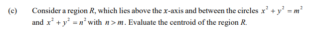 Consider a region R, which lies above the x-axis and between the circles x + y = m?
and x' + y =n° with n> m. Evaluate the centroid of the region R.
(c)
