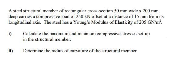 A steel structural member of rectangular cross-section 50 mm wide x 200 mm
deep carries a compressive load of 250 kN offset at a distance of 15 mm from its
longitudinal axis. The steel has a Young's Modulus of Elasticity of 205 GN/m'.
i)
Calculate the maximum and minimum compressive stresses set-up
in the structural member.
ii)
Determine the radius of curvature of the structural member.
