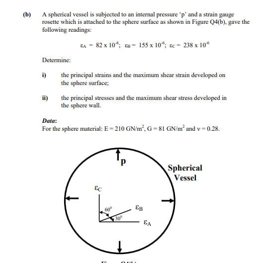 (b)
A spherical vessel is subjected to an internal pressure 'p' and a strain gauge
rosette which is attached to the sphere surface as shown in Figure Q4(b), gave the
following readings:
EA = 82 x 10“; en = 155 x 10“; Ec = 238 x 10
Determine:
i)
the principal strains and the maximum shear strain developed on
the sphere surface;
ii)
the principal stresses and the maximum shear stress developed in
the sphere wall.
Data:
For the sphere material: E = 210 GN/m, G= 81 GN/m² and v= 0.28.
d,
Spherical
Vessel
EB
60°
300
EA
010)
