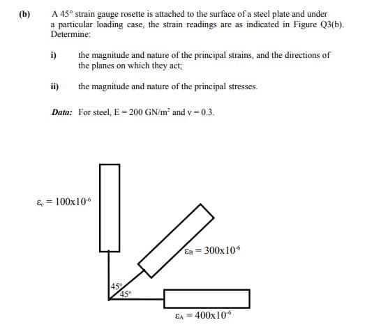 (b)
A 45° strain gauge rosette is attached to the surface of a steel plate and under
a particular loading case, the strain readings are as indicated in Figure Q3(b).
Determine:
i)
the magnitude and nature of the principal strains, and the directions of
the planes on which they act;
ii)
the magnitude and nature of the principal stresses.
Data: For steel, E = 200 GN/m and v = 0.3.
& = 100x104
Es = 300x10
45°
Ea = 400x10
