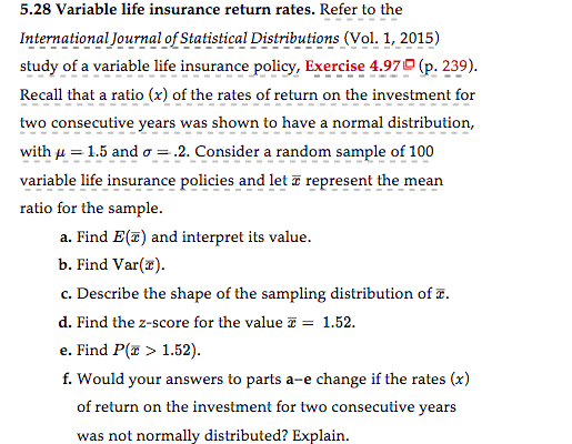 5.28 Variable life insurance return rates. Refer to the
International Journal of Statistical Distributions (Vol. 1, 2015)
study of a variable life insurance policy, Exercise 4.97 (p. 239).
Recall that a ratio (x) of the rates of return on the investment for
two consecutive years was shown to have a normal distribution,
with μ = 1.5 and o= .2. Consider a random sample of 100
variable life insurance policies and let a represent the mean
ratio for the sample.
a. Find E(T) and interpret its value.
b. Find Var(x).
c. Describe the shape of the sampling distribution of .
d. Find the z-score for the value = 1.52.
e. Find P(x > 1.52).
f. Would your answers to parts a-e change if the rates (x)
of return on the investment for two consecutive years
was not normally distributed? Explain.