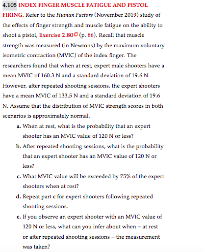 4.105 INDEX FINGER MUSCLE FATIGUE AND PISTOL
FIRING. Refer to the Human Factors (November 2019) study of
the effects of finger strength and muscle fatigue on the ability to
shoot a pistol, Exercise 2.80 (p. 86). Recall that muscle
strength was measured (in Newtons) by the maximum voluntary
isometric contraction (MVIC) of the index finger. The
researchers found that when at rest, expert male shooters have a
mean MVIC of 160.3 N and a standard deviation of 19.6 N.
However, after repeated shooting sessions, the expert shooters
have a mean MVIC of 133.5 N and a standard deviation of 19.6
N. Assume that the distribution of MVIC strength scores in both
scenarios is approximately normal.
a. When at rest, what is the probability that an expert
shooter has an MVIC value of 120 N or less?
b. After repeated shooting sessions, what is the probability
that an expert shooter has an MVIC value of 120 N or
less?
c. What MVIC value will be exceeded by 75% of the expert
shooters when at rest?
d. Repeat part c for expert shooters following repeated
shooting sessions.
e. If you observe an expert shooter with an MVIC value of
120 N or less, what can you infer about when - at rest
or after repeated shooting sessions - the measurement
was taken?