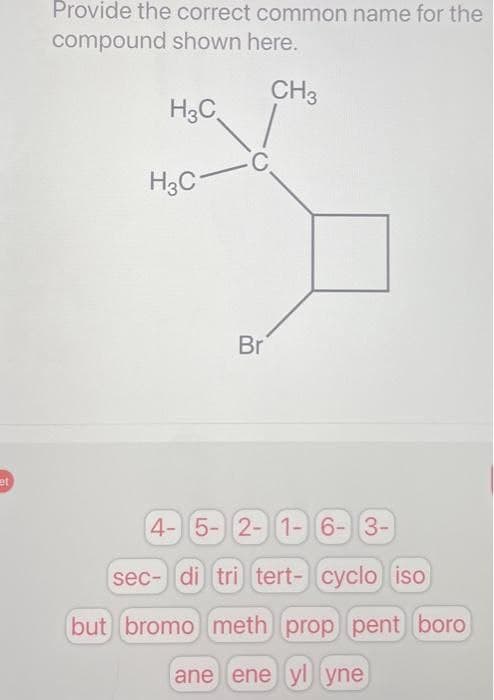 et
Provide the correct common name for the
compound shown here.
CH3
H3C
H3C
C.
Br
4- 5- 2- 1- 6- 3-
sec- di tri tert- cyclo iso
but bromo meth prop pent boro
ane ene yl yne