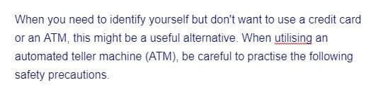 When you need to identify yourself but don't want to use a credit card
or an ATM, this might be a useful alternative. When utilising an
automated teller machine (ATM), be careful to practise the following
safety precautions.