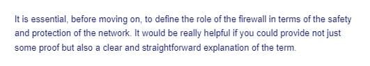 It is essential, before moving on, to define the role of the firewall in terms of the safety
and protection of the network. It would be really helpful if you could provide not just
some proof but also a clear and straightforward explanation of the term.