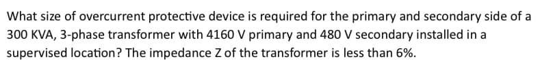 What size of overcurrent protective device is required for the primary and secondary side of a
300 KVA, 3-phase transformer with 4160 V primary and 480 V secondary installed in a
supervised location? The impedance Z of the transformer is less than 6%.