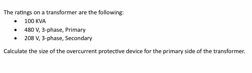 The ratings on a transformer are the following:
•
100 KVA
480 V, 3-phase, Primary
208 V, 3-phase, Secondary
Calculate the size of the overcurrent protective device for the primary side of the transformer.