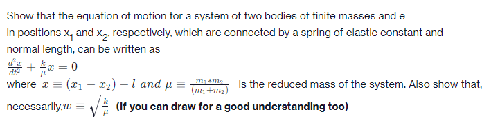 Show that the equation of motion for a system of two bodies of finite masses and e
in positions x, and x, respectively, which are connected by a spring of elastic constant and
normal length, can be written as
+r =
kx = 0
dt
where x = (x1 – x2) – 1 and µ =
is the reduced mass of the system. Also show that,
(m1 +m2)
necessarily,w
(If you can draw for a good understanding too)
