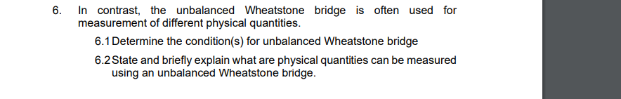 6. In contrast, the unbalanced Wheatstone bridge is often used for
measurement of different physical quantities.
6.1 Determine the condition(s) for unbalanced Wheatstone bridge
6.2 State and briefly explain what are physical quantities can be measured
using an unbalanced Wheatstone bridge.
