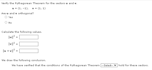 Verify the Pythagorean Theorem for the vectors u and v.
u = (1, -1),
v = (1, 1)
Are u and v orthogonal?
Yes
No
Calculate the following values.
|' =
=
u + v||?
We draw the following conclusion.
We have verified that the conditions of the Pythagorean Theorem ---Select-- v hold for these vectors.
