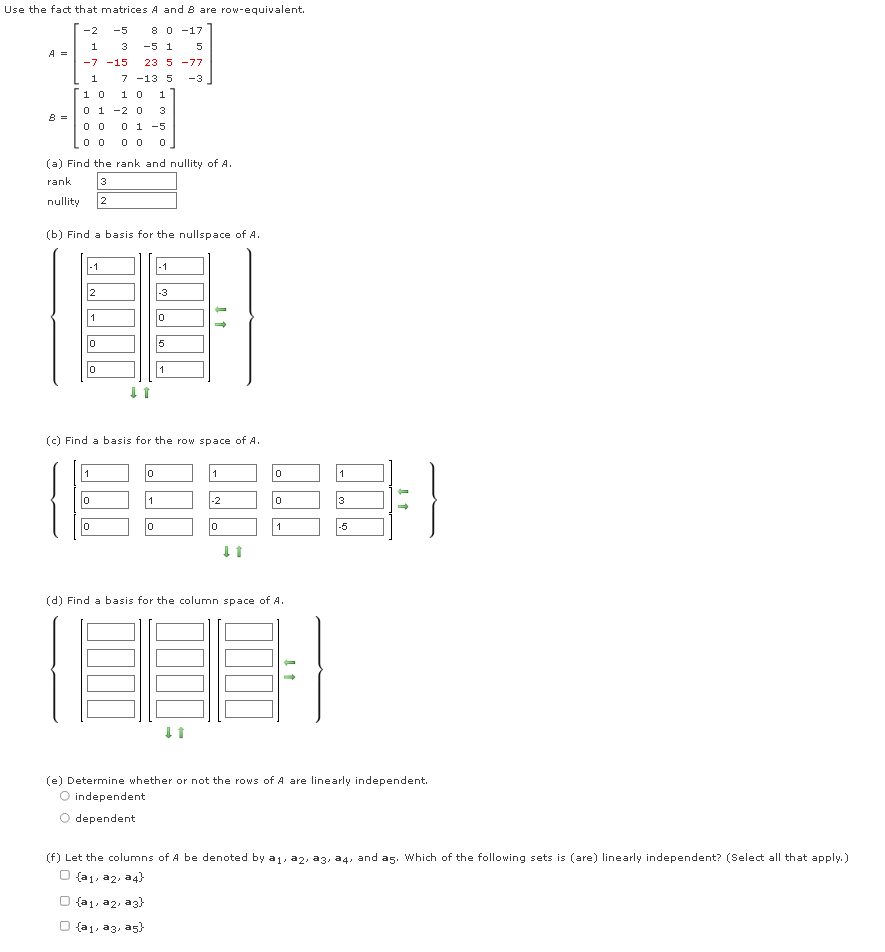 Use the fact that matrices A and 8 are row-equivalent.
-2
-5
8 0 -17
1
3
-5 1
A =
-7 -15
23 5 -77
1
7 -13 5
-3
1 0
1 0
1
0 1 -2 0
3
0 1 -5
(a) Find the rank and nullity of A.
rank
3
nullity
2
(b) Find a basis for the nullspace of A.
-1
-1
2
-3
1
5
1
(c) Find a basis for the row space of A.
1
1
1
-2
3
-5
(d) Find a basis for the column space of A.
(e) Determine whether or not the rows of A are linearly independent.
O independent
dependent
(f) Let the columns of A be denoted by a1, a2, a3, a4, and as. Which of the following sets is (are) linearly independent? (Select all that apply.)
O (a1, a2, a 4)
O {a1, a2, a3)
O {a1, a3, as}
