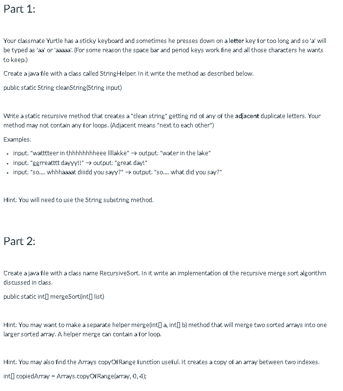 Part 1:
Your classmate Yurtle has a sticky keyboard and sometimes he presses down on a letter key for too long and so 'a' will
be typed as 'aa' or 'aaaaa'. (For some reason the space bar and period keys work fine and all those characters he wants
to keep.)
Create a java íle with a class called 5tringHelper. In it write the method as described below.
public static 5tring clean5tring(String input)
Write a static recursive method that creates a "clean string" getting rid of any of the adjacent duplicate letters. Your
method may not contain any for loops. (Adjacent means "next to each other")
Examples:
input: "wattteer in thhhhhhhheee Illakke" → output: "water in the lake"
input: "egrreattt dayyy!!" → output: "great day!"
input: "so.. whhhaaaat diiidd you sayy?" → output: "so. what did you say?"
Hint: You will need to use the 5tring substring method.
Part 2:
Create a java file with a class name Recursive5ort. In it write an implementation of the recursive merge sort algorithm
discussed in class.
public static int] merge5ort(int] list)
Hint: You may want to make a separate helper mergelint] a, into b) method that will merge two sorted arrays into one
larger sorted array. A helper merge can contain a for loop.
Hint: You may also find the Arrays copyOfRange function useful. It creates a copy of an array between two indexes.
int] copiedArray = Arrays.copyOfRange(array, 0, 4);
