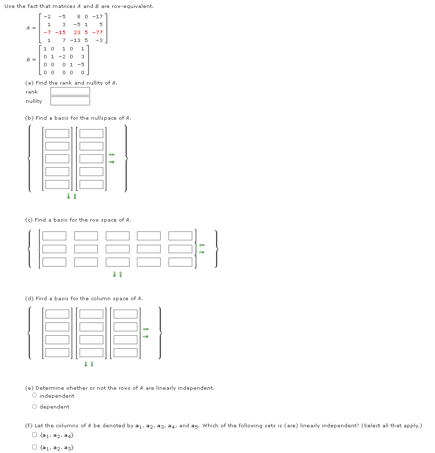 Use the fact that matrices A and 8 are row-equivalent.
-2
-5
8 0 -17
1
3
-5 1
5
A =
-7 -15
23 5 -77
1
7 -13 5
-3
10
10
1
0 1 -2 0
3
B =
0 1 -5
(a) Find the rank and nullity of
rank
nullity
(b) Find a basis for the nullspace of A.
(c) Find a basis for the row space of A.
(d) Find a basis for the column space of A.
(e) Determine whether or not the rows of A are linearly independent.
O independent
dependent
(f) Let the columns of A be denoted by a1, a2, a3, a4, and as. Which of the following sets is (are) linearly independent? (Select all that apply.)
O {aj, a2, a4}
O {a1, a2, a3)
