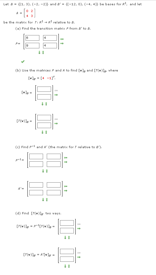 Let 8 = {(1, 3), (-2,-2)} and 8' = {(-12, 0), (-4, 4)) be bases for R², and let
A =
- [83]
be the matrix for 7: R² R² relative to 8.
(a) Find the transition matrix P from 8' to 8.
6
4
P=
9
4
(b) Use the matrices P and A to find [v] and [7(v)]g, where
[v]= [4 -1].
[v]g=
Q
[7(v)]a =
(c) Find A-1 and A' (the matrix for 7 relative to 8'),
p-1=
-
A'=
(d) Find [7(v)]g two ways.
[7(v)]g = P¹[7(v)]g =
[7(v)]g¹ = A'[v]g' =